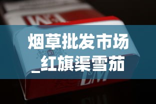 烟草批发市场_红旗渠雪茄型香烟的市场价格解析_越南烟一手批发东兴厂家