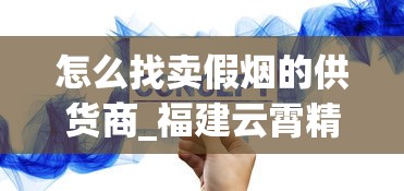 怎么找卖假烟的供货商_福建云霄精仿烟价格表自产_精仿香烟厂家直销价格