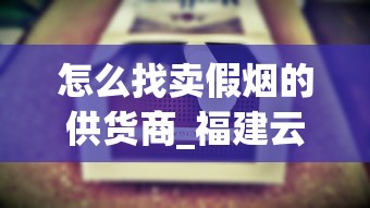 怎么找卖假烟的供货商_福建云霄精仿烟价格表自产_精仿香烟厂家直销价格