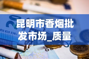 昆明市香烟批发市场_质量保证！揭秘优质烟品的批发之道_汕头烟哪里买