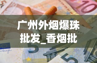 广州外烟爆珠批发_香烟批发可信嘛_低价免税烟购买渠道