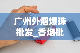 广州外烟爆珠批发_香烟批发可信嘛_低价免税烟购买渠道