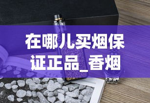 在哪儿买烟保证正品_香烟一手香烟货源货源_浏阳市烟草专卖局香烟货源