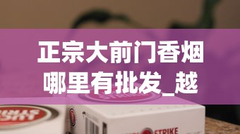 正宗大前门香烟哪里有批发_越南香烟排行榜前十名_福建云霄烟价格