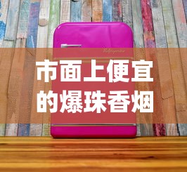 市面上便宜的爆珠香烟_雪煌香烟红色硬盒多少钱_进口爆珠香烟的微信联系方式