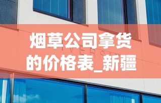 烟草公司拿货的价格表_新疆十大名烟_外国烟丝中国有卖的吗