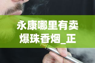 永康哪里有卖爆珠香烟_正品白沙烟专卖网_20至30元左右好抽的烟排行榜