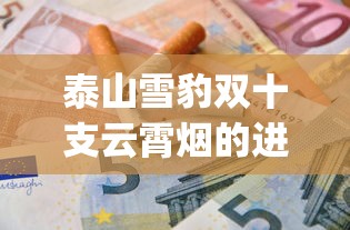 泰山雪豹双十支云霄烟的进货秘密_商微黄盒烟多少钱一包_东兴香烟批发怎么联系