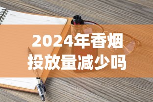 2024年香烟投放量减少吗_精仿香烟批发零售_出口烟一般在哪里买