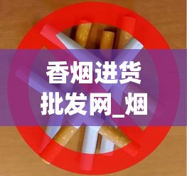 香烟进货批发网_烟草在哪个网站买_批发烟的微信号