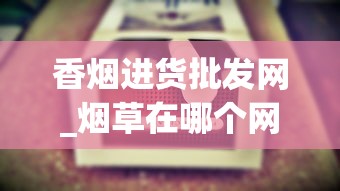 香烟进货批发网_烟草在哪个网站买_批发烟的微信号