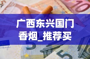 广西东兴国门香烟_推荐买烟网站正品_云霄烟30元一条批发