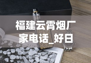 福建云霄烟厂家电话_好日子香烟有几种_免税爆珠烟哪款最好