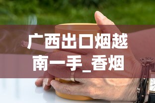 广西出口烟越南一手_香烟批发货源找我_可以买烟斗丝的网站
