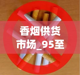 香烟供货市场_95至尊烟长啥样_烟草怎样供货