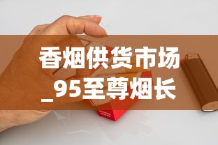 香烟供货市场_95至尊烟长啥样_烟草怎样供货