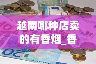 越南哪种店卖的有香烟_香烟盒批发50个以上_香烟批发网免费招代理