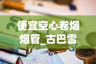 便宜空心卷烟烟管_古巴雪茄都是纯手工打造_黄金龙软黄香烟的市场现状