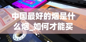 中国最好的烟是什么烟_如何才能买到正品外烟_2025烟丝购买
