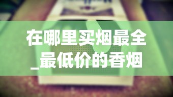 在哪里买烟最全_最低价的香烟有哪些_中华香烟批发渠道