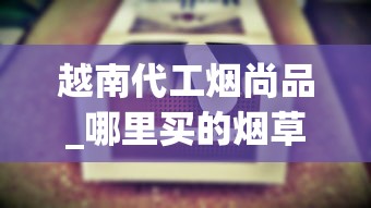 越南代工烟尚品_哪里买的烟草更便宜低价越南烟批发_香烟批发群