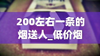 200左右一条的烟送人_低价烟的联系方式_悦烟草网商城app