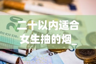 二十以内适合女生抽的烟_香烟爆珠是化学成分吗_卷烟售价是不是全国统一