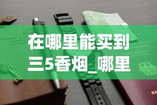 在哪里能买到三5香烟_哪里有卖的便宜香烟_2025免税店代购香烟