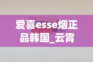 爱喜esse烟正品韩国_云霄无嘴骆驼烟_香烟在哪买便宜