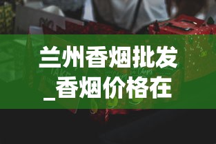 兰州香烟批发_香烟价格在哪里查_福建云霄香烟口感怎么样