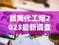 越南代工烟2023最新调查：隐藏风险还是物超所值？烟民必看的深度评测
