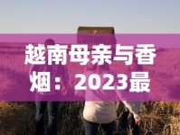越南母亲与香烟：2023最新调查！为何她们默默扛起家庭重担？背后生存真相首度公开