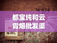 都宝纯和云霄烟批发渠道的详细解析_黄鹤楼硬论道香烟的市场行情_卖烟的微信批发