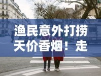 渔民意外打捞天价香烟！走私货还是品牌方秘密？最新调查曝光
