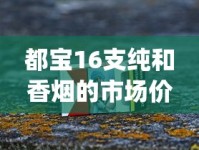 都宝16支纯和香烟的市场价格解析_云霄香烟批发代理_老船长香烟在哪个网买
