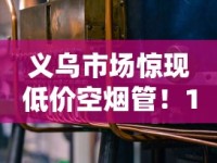 义乌市场惊现低价空烟管！15元300支背后藏着哪些行业秘密？