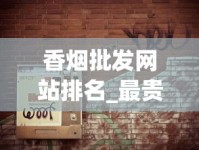 香烟批发网站排名_最贵烟排行榜前十名最新_万宝路小短烟哪里卖