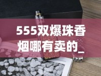 555双爆珠香烟哪有卖的_厂家直销一手香烟货源正品批发_2025烟草考试时间