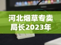 河北烟草专卖局长2023年最新动态：市场整顿与数字化转型背后有何布局？