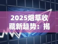 2025烟草收藏新趋势：揭秘全球最难入手的5款香烟