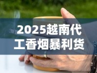 2025越南代工香烟暴利货源内幕：一手渠道这样拿！
