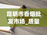 昆明市香烟批发市场_质量保证！揭秘优质烟品的批发之道_汕头烟哪里买