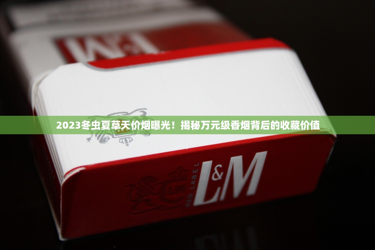 2023冬虫夏草天价烟曝光!揭秘万元级香烟背后的收藏价值 2023冬虫夏草天价烟曝光!揭秘万元级香烟背后的收藏价值