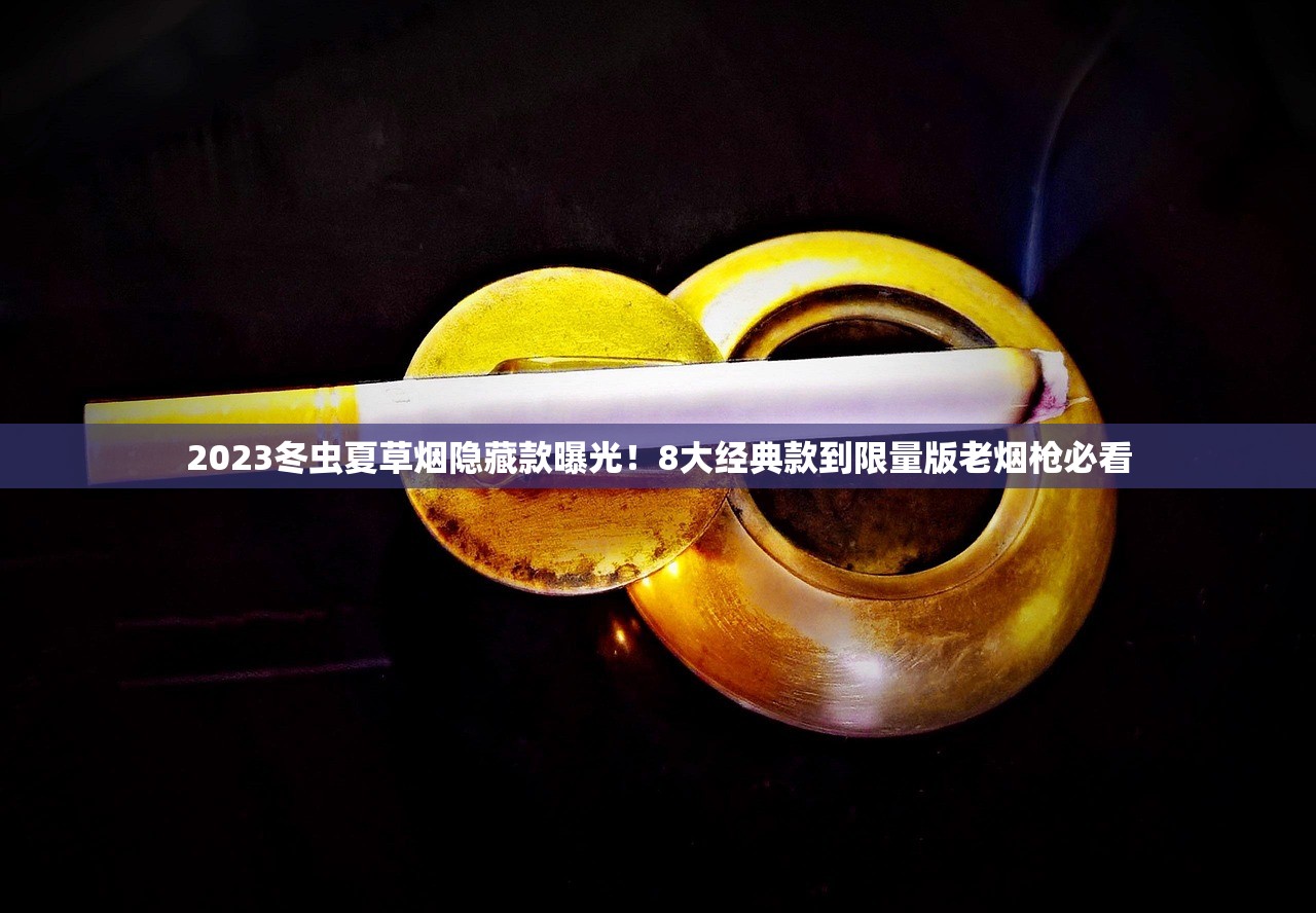 2023冬虫夏草烟隐藏款曝光！8大经典款到限量版老烟枪必看