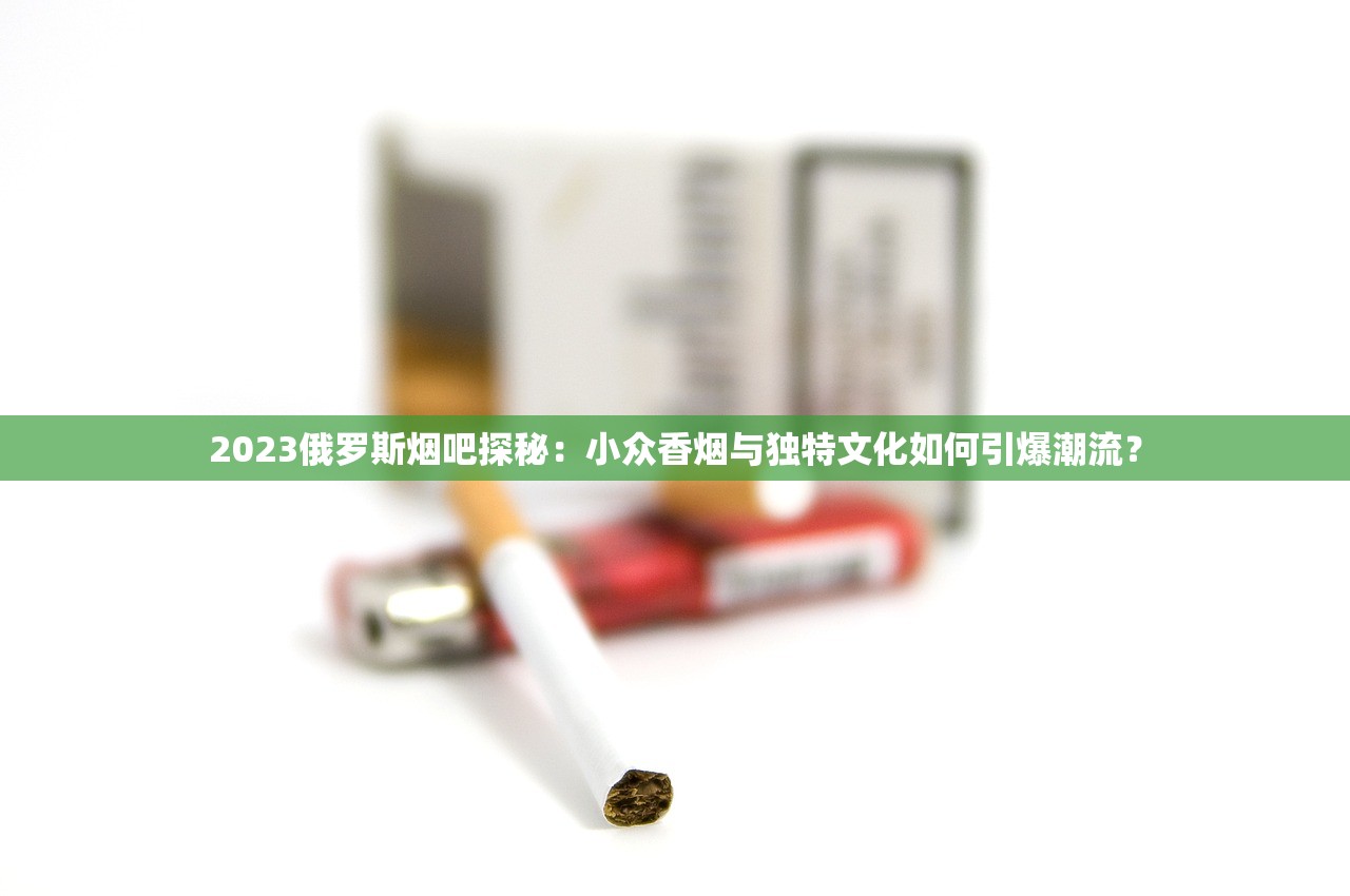 2023俄罗斯烟吧探秘：小众香烟与独特文化如何引爆潮流？