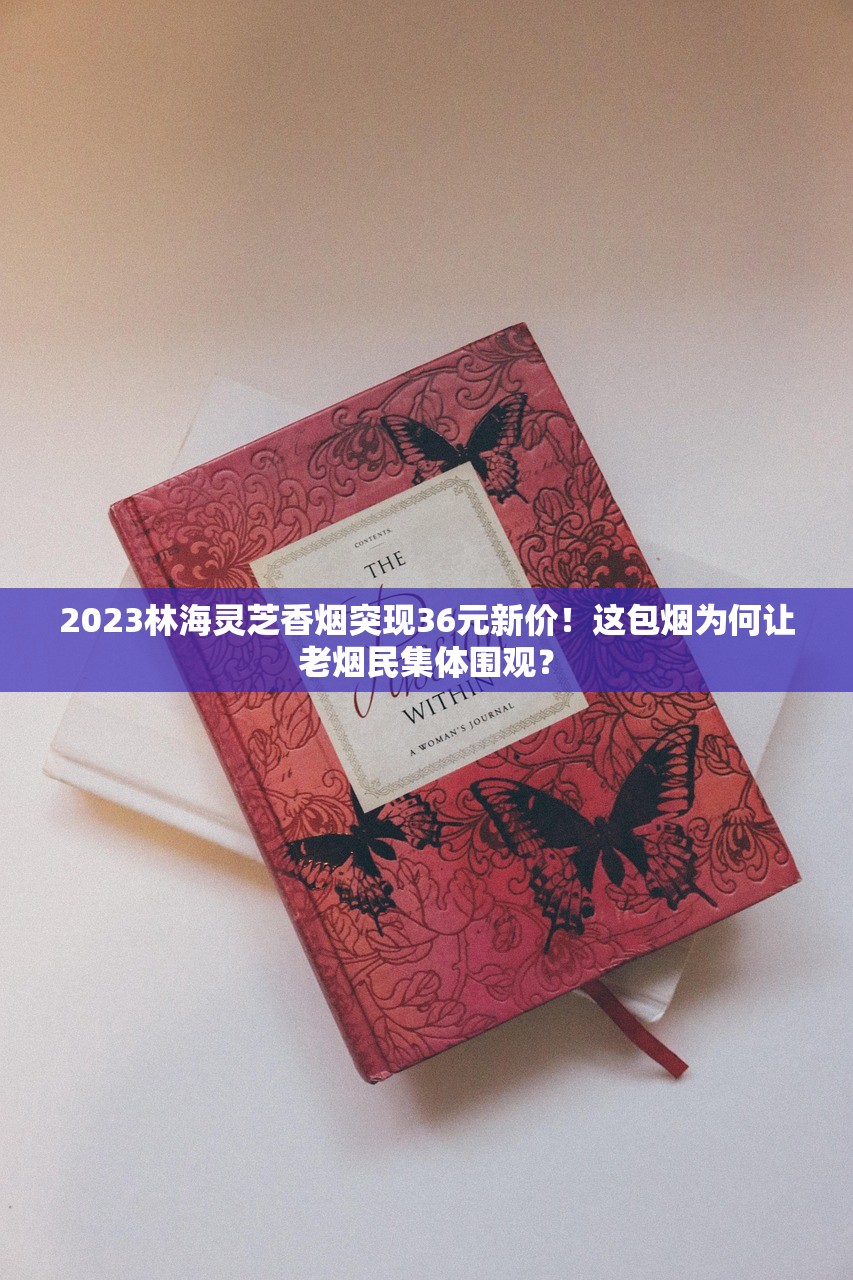 2023林海灵芝香烟突现36元新价!这包烟为何让老烟民集体围观? 2023林海灵芝香烟突现36元新价!这包烟为何让老烟民集体围观?