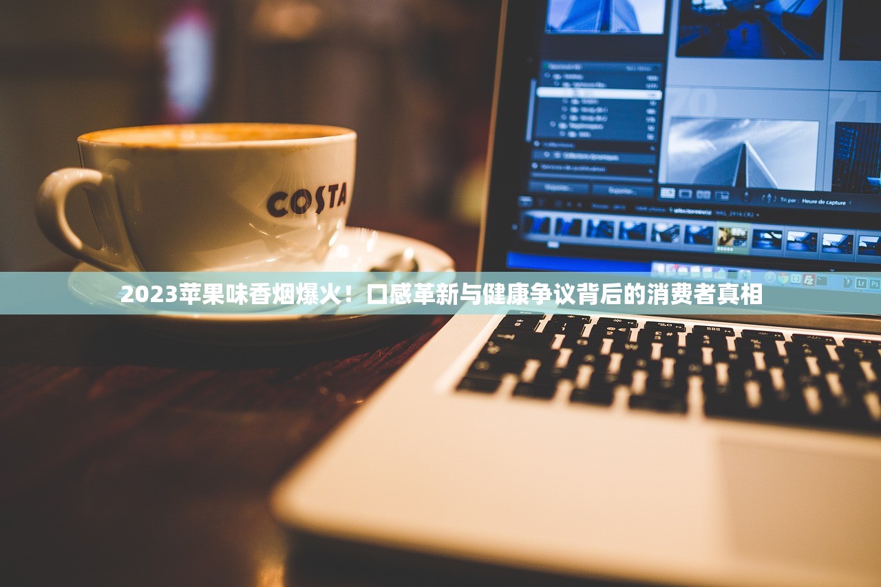 2023苹果味香烟爆火！口感革新与健康争议背后的消费者真相