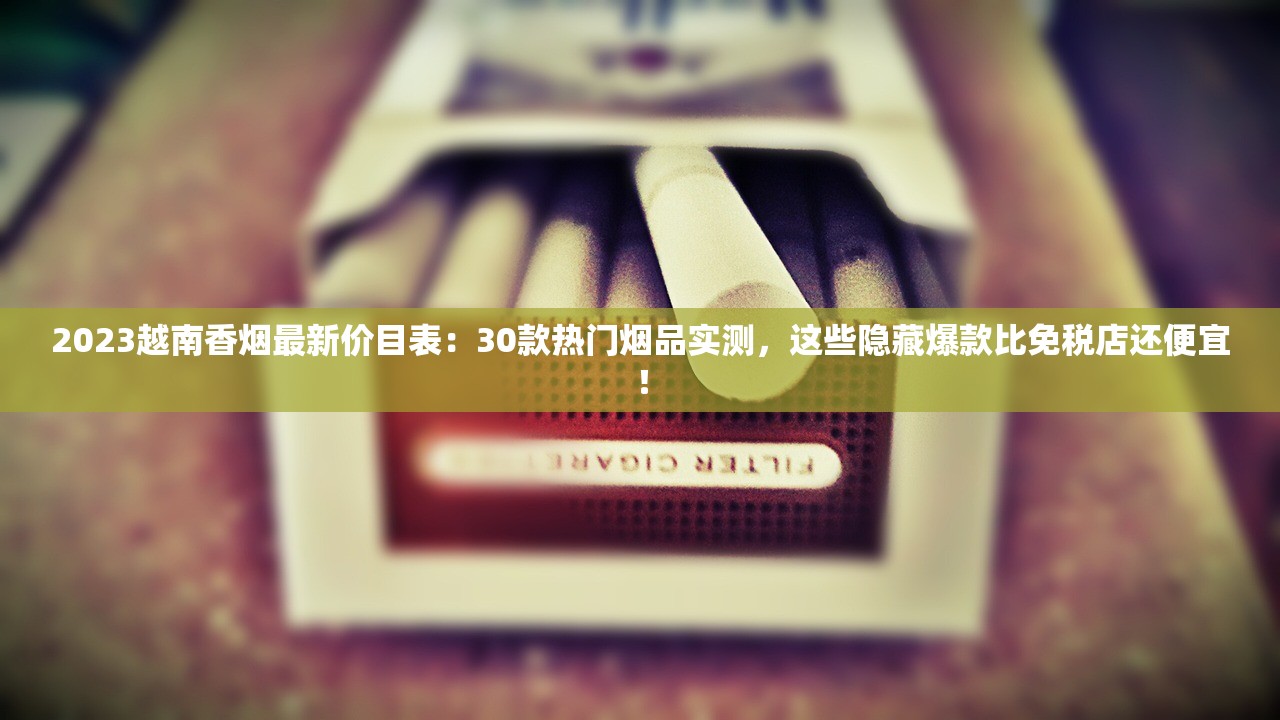 2023越南香烟最新价目表：30款热门烟品实测，这些隐藏爆款比免税店还便宜！