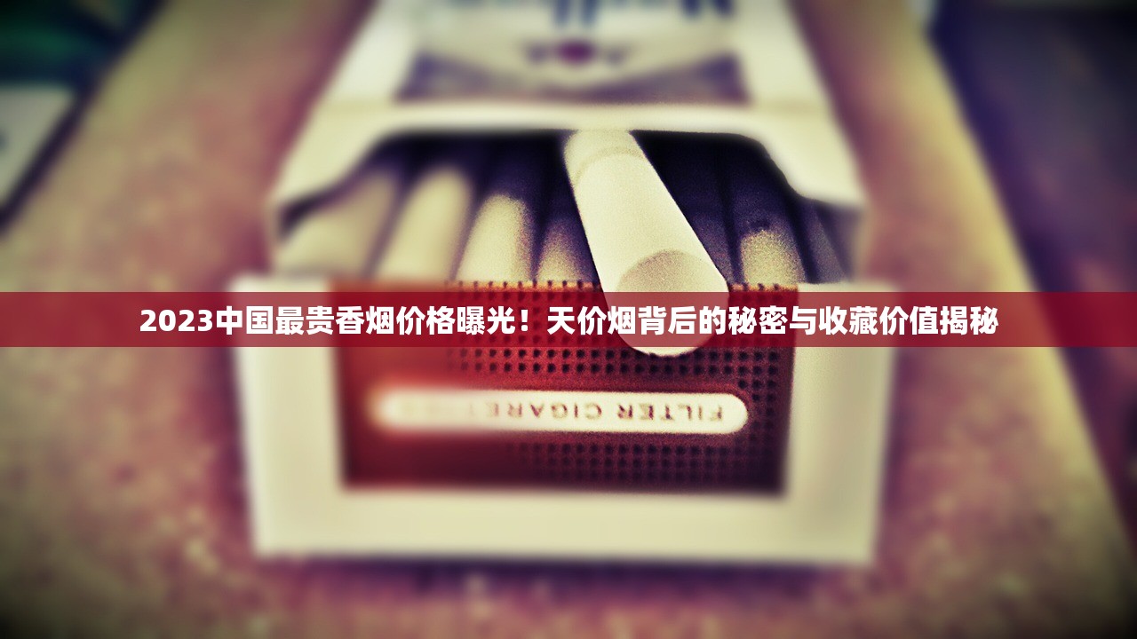 2023中国最贵香烟价格曝光！天价烟背后的秘密与收藏价值揭秘