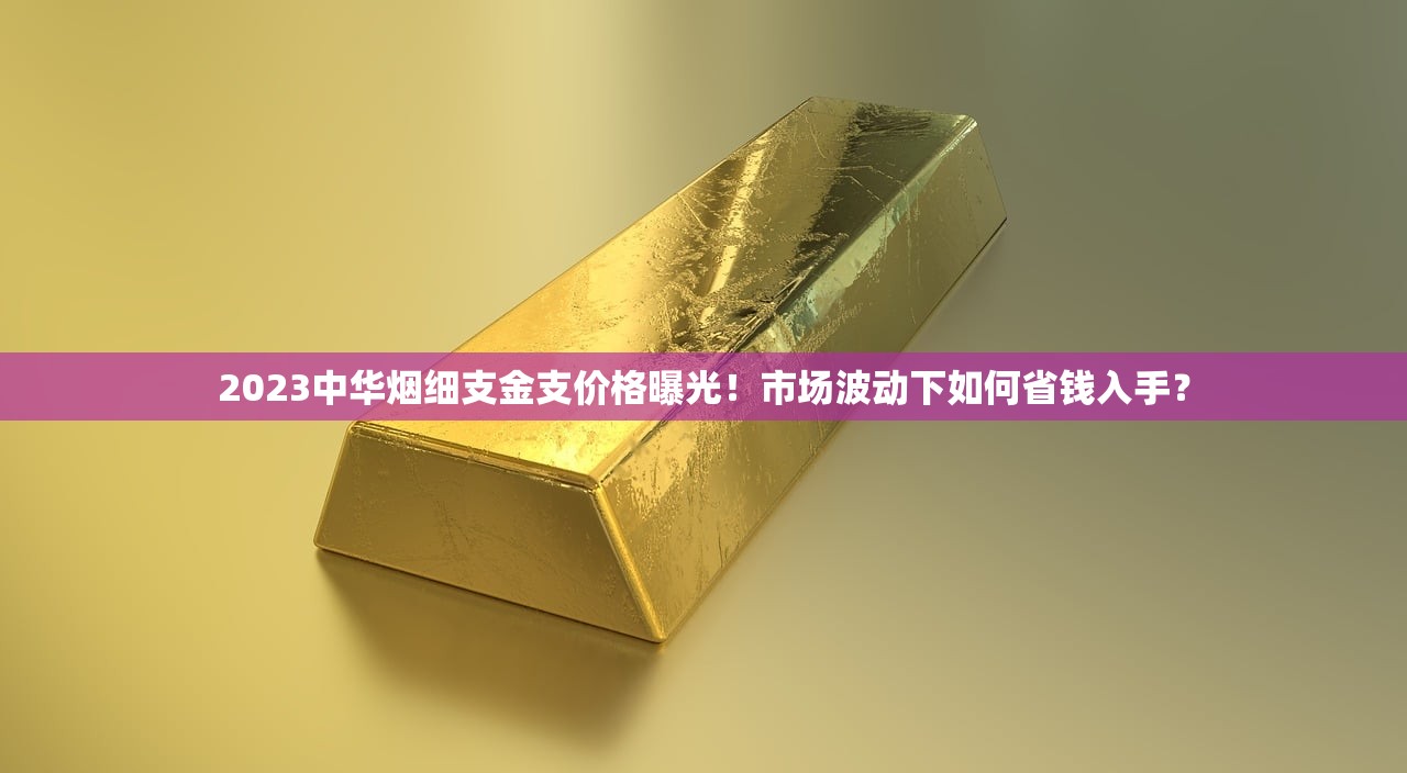 2023中华烟细支金支价格曝光！市场波动下如何省钱入手？
